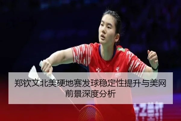 郑钦文北美硬地赛发球稳定性提升与美网前景深度分析