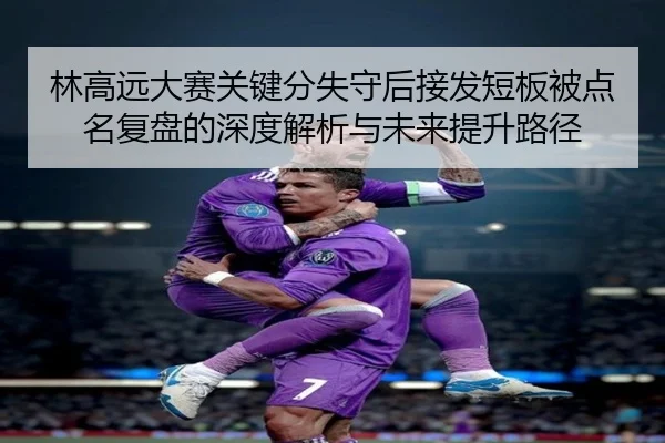 林高远大赛关键分失守后接发短板被点名复盘的深度解析与未来提升路径
